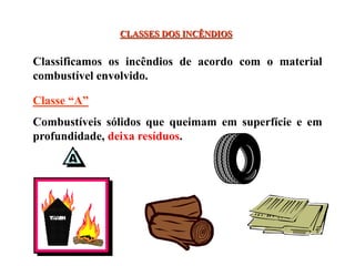 CLASSES DOS INCÊNDIOS
Classificamos os incêndios de acordo com o material
combustível envolvido.
Classe “A”
Combustíveis sólidos que queimam em superfície e em
profundidade, deixa resíduos.
 