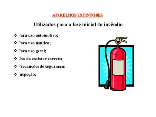 APARELHOS EXTINTORES
 Para uso automotivo;
 Para uso náutico;
 Para uso geral;
 Uso do extintor correto;
 Precauções de segurança;
 Inspeção;
Utilizados para a fase inicial do incêndio
 