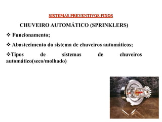 SISTEMAS PREVENTIVOS FIXOS
CHUVEIRO AUTOMÁTICO (SPRINKLERS)
 Funcionamento;
 Abastecimento do sistema de chuveiros automáticos;
Tipos de sistemas de chuveiros
automático(seco/molhado)
 
