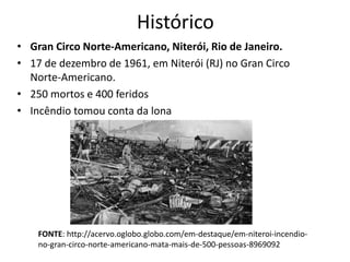 Histórico
• Gran Circo Norte-Americano, Niterói, Rio de Janeiro.
• 17 de dezembro de 1961, em Niterói (RJ) no Gran Circo
Norte-Americano.
• 250 mortos e 400 feridos
• Incêndio tomou conta da lona
FONTE: http://acervo.oglobo.globo.com/em-destaque/em-niteroi-incendio-
no-gran-circo-norte-americano-mata-mais-de-500-pessoas-8969092
 