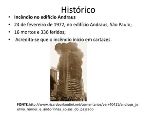 Histórico
• Incêndio no edifício Andraus
• 24 de fevereiro de 1972, no edifício Andraus, São Paulo;
• 16 mortos e 336 feridos;
• Acredita-se que o incêndio inicio em cartazes.
FONTE:http://www.ricardoorlandini.net/comentarios/ver/40411/andraus_jo
elma_renner_e_andorinhas_coisas_do_passado
 