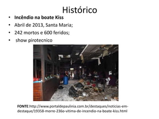 Histórico
• Incêndio na boate Kiss
• Abril de 2013, Santa Maria;
• 242 mortos e 600 feridos;
• show pirotecnico
FONTE:http://www.portaldepaulinia.com.br/destaques/noticias-em-
destaque/19358-morre-236o-vitima-de-incendio-na-boate-kiss.html
 