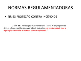 NORMAS REGULAMENTADORAS
• NR-23 PROTEÇÃO CONTRA INCÊNDIOS
O item 23.1 na redação atual refere que: “Todos os empregadores
devem adotar medidas de prevenção de incêndios, em conformidade com a
legislação estadual e as normas técnicas aplicáveis.”.
 