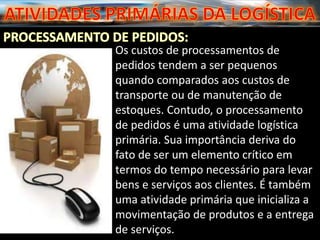 Os custos de processamentos de
pedidos tendem a ser pequenos
quando comparados aos custos de
transporte ou de manutenção de
estoques. Contudo, o processamento
de pedidos é uma atividade logística
primária. Sua importância deriva do
fato de ser um elemento crítico em
termos do tempo necessário para levar
bens e serviços aos clientes. É também
uma atividade primária que inicializa a
movimentação de produtos e a entrega
de serviços.
 