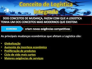 As principais mudanças econômicas que afetam a Logística são:
• Globalização
• Aumento da incerteza econômica
• Proliferação de produtos
• Ciclo de vida mais curtos
• Maiores exigências de serviços
 