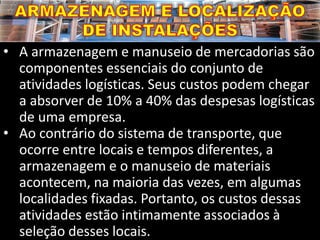 • A armazenagem e manuseio de mercadorias são
componentes essenciais do conjunto de
atividades logísticas. Seus custos podem chegar
a absorver de 10% a 40% das despesas logísticas
de uma empresa.
• Ao contrário do sistema de transporte, que
ocorre entre locais e tempos diferentes, a
armazenagem e o manuseio de materiais
acontecem, na maioria das vezes, em algumas
localidades fixadas. Portanto, os custos dessas
atividades estão intimamente associados à
seleção desses locais.
 
