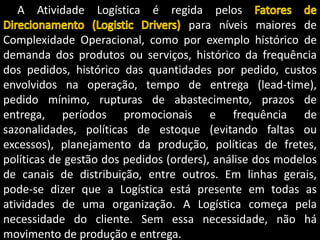 A Atividade Logística é regida pelos
para níveis maiores de
Complexidade Operacional, como por exemplo histórico de
demanda dos produtos ou serviços, histórico da frequência
dos pedidos, histórico das quantidades por pedido, custos
envolvidos na operação, tempo de entrega (lead-time),
pedido mínimo, rupturas de abastecimento, prazos de
entrega, períodos promocionais e frequência de
sazonalidades, políticas de estoque (evitando faltas ou
excessos), planejamento da produção, políticas de fretes,
políticas de gestão dos pedidos (orders), análise dos modelos
de canais de distribuição, entre outros. Em linhas gerais,
pode-se dizer que a Logística está presente em todas as
atividades de uma organização. A Logística começa pela
necessidade do cliente. Sem essa necessidade, não há
movimento de produção e entrega.
 