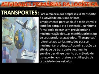 Para a maioria das empresas, o transporte
é a atividade mais importante,
simplesmente porque ela é a mais visível e
também porque ela é essencial. Nenhuma
firma pode operar sem providenciar a
movimentação de suas matérias primas ou
de seus produtos acabados. “Transportes”
refere-se aos vários métodos para se
movimentar produtos. A administração da
atividade de transporte geralmente
envolve decidir-se quanto ao método de
transporte, aos roteiros e à utilização da
capacidade dos veículos.
 