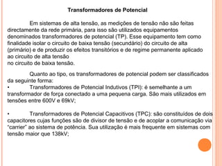Transformadores de Potencial
Em sistemas de alta tensão, as medições de tensão não são feitas
directamente da rede primária, para isso são utilizados equipamentos
denominados transformadores de potencial (TP). Esse equipamento tem como
finalidade isolar o circuito de baixa tensão (secundário) do circuito de alta
(primário) e de produzir os efeitos transitórios e de regime permanente aplicado
ao circuito de alta tensão
no circuito de baixa tensão.
Quanto ao tipo, os transformadores de potencial podem ser classificados
da seguinte forma:
• Transformadores de Potencial Indutivos (TPI): é semelhante a um
transformador de força conectado a uma pequena carga. São mais utilizados em
tensões entre 600V e 69kV;
• Transformadores de Potencial Capacitivos (TPC): são constituídos de dois
capacitores cujas funções são de divisor de tensão e de acoplar a comunicação via
“carrier” ao sistema de potência. Sua utilização é mais frequente em sistemas com
tensão maior que 138kV;
 