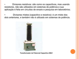 • Divisores resistivos: são como os capacitivos, mas usando
resistores, não são utilizados em sistemas de potência e sua
aplicação é feita em circuitos de ensaio e pesquisa em laboratórios;
• Divisores mistos (capacitivo e resistivo): é um misto dos
dois anteriores, e também não é utilizado em sistemas de potência.
Transformador de Potencial Capacitivo 69kV
 
