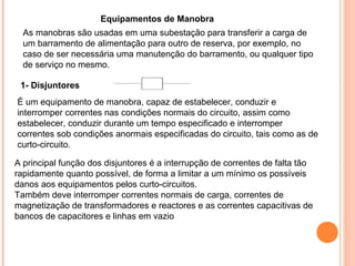 Equipamentos de Manobra
É um equipamento de manobra, capaz de estabelecer, conduzir e
interromper correntes nas condições normais do circuito, assim como
estabelecer, conduzir durante um tempo especificado e interromper
correntes sob condições anormais especificadas do circuito, tais como as de
curto-circuito.
1- Disjuntores
A principal função dos disjuntores é a interrupção de correntes de falta tão
rapidamente quanto possível, de forma a limitar a um mínimo os possíveis
danos aos equipamentos pelos curto-circuitos.
Também deve interromper correntes normais de carga, correntes de
magnetização de transformadores e reactores e as correntes capacitivas de
bancos de capacitores e linhas em vazio
As manobras são usadas em uma subestação para transferir a carga de
um barramento de alimentação para outro de reserva, por exemplo, no
caso de ser necessária uma manutenção do barramento, ou qualquer tipo
de serviço no mesmo.
 