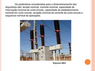 Disjuntor 69kV
Os parâmetros considerados para o dimensionamento dos
disjuntores são: tensão nominal, corrente nominal, capacidade de
interrupção nominal de curto-circuito, capacidade de estabelecimento
nominal em curto circuito, duração nominal da corrente de curto-circuito e
sequencia nominal de operações.
 
