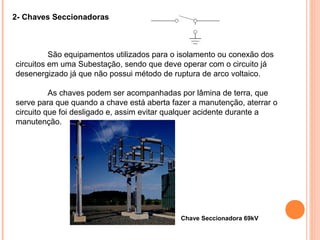 2- Chaves Seccionadoras
São equipamentos utilizados para o isolamento ou conexão dos
circuitos em uma Subestação, sendo que deve operar com o circuito já
desenergizado já que não possui método de ruptura de arco voltaico.
As chaves podem ser acompanhadas por lâmina de terra, que
serve para que quando a chave está aberta fazer a manutenção, aterrar o
circuito que foi desligado e, assim evitar qualquer acidente durante a
manutenção.
Chave Seccionadora 69kV
 
