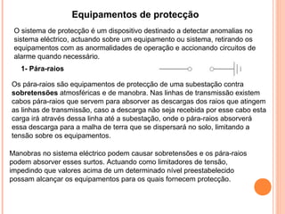 Equipamentos de protecção
1- Pára-raios
Os pára-raios são equipamentos de protecção de uma subestação contra
sobretensões atmosféricas e de manobra. Nas linhas de transmissão existem
cabos pára-raios que servem para absorver as descargas dos raios que atingem
as linhas de transmissão, caso a descarga não seja recebida por esse cabo esta
carga irá através dessa linha até a subestação, onde o pára-raios absorverá
essa descarga para a malha de terra que se dispersará no solo, limitando a
tensão sobre os equipamentos.
Manobras no sistema eléctrico podem causar sobretensões e os pára-raios
podem absorver esses surtos. Actuando como limitadores de tensão,
impedindo que valores acima de um determinado nível preestabelecido
possam alcançar os equipamentos para os quais fornecem protecção.
O sistema de protecção é um dispositivo destinado a detectar anomalias no
sistema eléctrico, actuando sobre um equipamento ou sistema, retirando os
equipamentos com as anormalidades de operação e accionando circuitos de
alarme quando necessário.
 