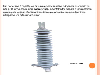 Pára-raio 69kV
Um pára-raios é constituído de um elemento resistivo não-linear associado ou
não a. Quando ocorre uma sobretensão, o centelhador dispara e uma corrente
circula pelo resistor não-linear impedindo que a tensão nos seus terminais
ultrapasse um determinado valor.
 