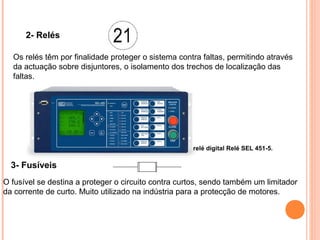 2- Relés
Os relés têm por finalidade proteger o sistema contra faltas, permitindo através
da actuação sobre disjuntores, o isolamento dos trechos de localização das
faltas.
3- Fusíveis
O fusível se destina a proteger o circuito contra curtos, sendo também um limitador
da corrente de curto. Muito utilizado na indústria para a protecção de motores.
relé digital Relé SEL 451-5.
 