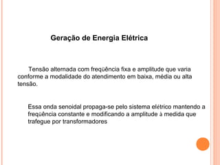 Geração de Energia Elétrica
Tensão alternada com freqüência fixa e amplitude que varia
conforme a modalidade do atendimento em baixa, média ou alta
tensão.
Essa onda senoidal propaga-se pelo sistema elétrico mantendo a
freqüência constante e modificando a amplitude à medida que
trafegue por transformadores
 
