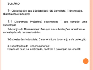 SUMÁRIO:
1- Classificação das Subestações: SE Elevadora, Transmissão,
Distribuição e Industrial
1.1 Diagramas: Projectos( documentos ) que compõe uma
subestação
2-Arranjos de Barramentos: Arranjos em subestações industriais e
subestações de concessionárias
3-Subestações Industriais: Características do arranjo e da protecção
4-Subestações de Concessionárias:
Estudo de caso da sinalização, controle e protecção de uma SE
 