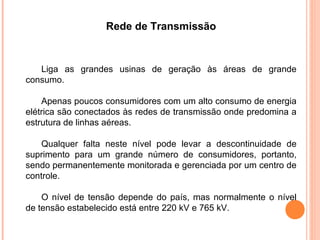 Rede de Transmissão
Liga as grandes usinas de geração às áreas de grande
consumo.
Apenas poucos consumidores com um alto consumo de energia
elétrica são conectados às redes de transmissão onde predomina a
estrutura de linhas aéreas.
Qualquer falta neste nível pode levar a descontinuidade de
suprimento para um grande número de consumidores, portanto,
sendo permanentemente monitorada e gerenciada por um centro de
controle.
O nível de tensão depende do país, mas normalmente o nível
de tensão estabelecido está entre 220 kV e 765 kV.
 