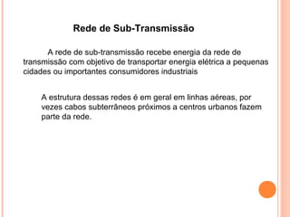 Rede de Sub-Transmissão
A rede de sub-transmissão recebe energia da rede de
transmissão com objetivo de transportar energia elétrica a pequenas
cidades ou importantes consumidores industriais
A estrutura dessas redes é em geral em linhas aéreas, por
vezes cabos subterrâneos próximos a centros urbanos fazem
parte da rede.
 