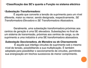 •Classificação das SE’s quanto a Função no sistema eléctrico
•Subestação Transformadora:
É aquela que converte a tensão de suprimento para um nível
diferente, maior ou menor, sendo designada, respectivamente, SE
Transformadora Elevadora e SE Transformadora Abaixadora.
Geralmente, uma subestação transformadora próximas aos
centros de geração é uma SE elevadora. Subestações no final de
um sistema de transmissão, próximas aos centros de carga, ou de
suprimento a uma indústria é uma SE transformadora abaixadora.
Subestação Seccionadora, de Manobra ou de Chaveamento
É aquela que interliga circuitos de suprimento sob o mesmo
nível de tensão, possibilitando a sua multiplicação. É também
adoptada para possibilitar o seccionamento de circuitos, permitindo
sua energização em trechos sucessivos de menor comprimento.
 