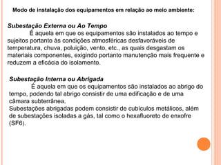 Modo de instalação dos equipamentos em relação ao meio ambiente:
Subestação Externa ou Ao Tempo
É aquela em que os equipamentos são instalados ao tempo e
sujeitos portanto às condições atmosféricas desfavoráveis de
temperatura, chuva, poluição, vento, etc., as quais desgastam os
materiais componentes, exigindo portanto manutenção mais frequente e
reduzem a eficácia do isolamento.
Subestação Interna ou Abrigada
É aquela em que os equipamentos são instalados ao abrigo do
tempo, podendo tal abrigo consistir de uma edificação e de uma
câmara subterrânea.
Subestações abrigadas podem consistir de cubículos metálicos, além
de subestações isoladas a gás, tal como o hexafluoreto de enxofre
(SF6).
 