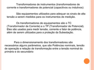 Transformadores de instrumentos (transformadores de
corrente e transformadores de potencial (capacitivos ou indutivos):
São equipamentos utilizados para adequar os sinais de alta
tensão a serem medidos para os instrumentos de medição.
Os transformadores de equipamentos são o TC
(Transformador de Corrente) e o TP (Transformador de Potencial).
Eles são usados para medir tensão, corrente e fator de potência,
além de serem utilizados para a proteção da Subestação.
Para o dimensionamento dos transformadores são
necessários alguns parâmetros, que são Potências nominais, tensão
de operação e relação de transformação entre a tensão nominal do
primário e do secundário
 