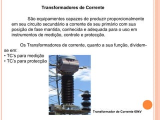 Transformadores de Corrente
São equipamentos capazes de produzir proporcionalmente
em seu circuito secundário a corrente de seu primário com sua
posição de fase mantida, conhecida e adequada para o uso em
instrumentos de medição, controle e protecção.
Os Transformadores de corrente, quanto a sua função, dividem-
se em:
• TC’s para medição
• TC’s para protecção
Transformador de Corrente 69kV
 