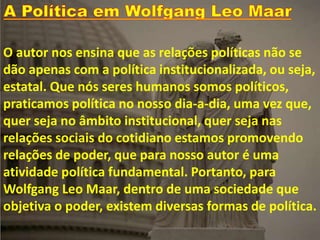 O autor nos ensina que as relações políticas não se
dão apenas com a política institucionalizada, ou seja,
estatal. Que nós seres humanos somos políticos,
praticamos política no nosso dia-a-dia, uma vez que,
quer seja no âmbito institucional, quer seja nas
relações sociais do cotidiano estamos promovendo
relações de poder, que para nosso autor é uma
atividade política fundamental. Portanto, para
Wolfgang Leo Maar, dentro de uma sociedade que
objetiva o poder, existem diversas formas de política.
 