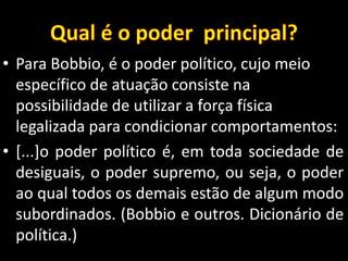 • Para Bobbio, é o poder político, cujo meio
específico de atuação consiste na
possibilidade de utilizar a força física
legalizada para condicionar comportamentos:
• [...]o poder político é, em toda sociedade de
desiguais, o poder supremo, ou seja, o poder
ao qual todos os demais estão de algum modo
subordinados. (Bobbio e outros. Dicionário de
política.)
 