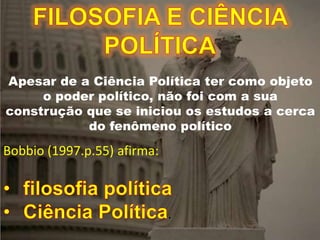 FILOSOFIA E CIÊNCIA POLÍTICA
Apesar de a Ciência Política ter como objeto
o poder político, não foi com a sua
construção que se iniciou os estudos a cerca
do fenômeno político
Bobbio (1997.p.55) afirma:
.
 