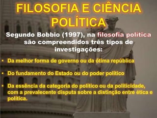 Segundo Bobbio (1997), na
são compreendidos três tipos de
investigações:
• Da melhor forma de governo ou da ótima república
• Do fundamento do Estado ou do poder político
• Da essência da categoria do político ou da politicidade,
com a prevalecente disputa sobre a distinção entre ética e
política.
 
