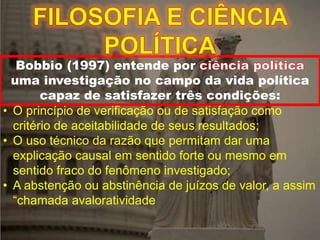 Bobbio (1997) entende por
uma investigação no campo da vida política
capaz de satisfazer três condições:
• O princípio de verificação ou de satisfação como
critério de aceitabilidade de seus resultados;
• O uso técnico da razão que permitam dar uma
explicação causal em sentido forte ou mesmo em
sentido fraco do fenômeno investigado;
• A abstenção ou abstinência de juízos de valor, a assim
“chamada avaloratividade
 
