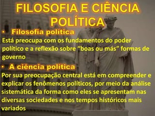 Está preocupa com os fundamentos do poder
político e a reflexão sobre “boas ou más” formas de
governo
Por sua preocupação central está em compreender e
explicar os fenômenos políticos, por meio da análise
sistemática da forma como eles se apresentam nas
diversas sociedades e nos tempos históricos mais
variados
 
