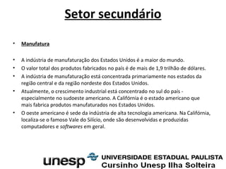 Setor secundário
• Manufatura
• A indústria de manufaturação dos Estados Unidos é a maior do mundo.
• O valor total dos produtos fabricados no país é de mais de 1,9 trilhão de dólares.
• A indústria de manufaturação está concentrada primariamente nos estados da
região central e da região nordeste dos Estados Unidos.
• Atualmente, o crescimento industrial está concentrado no sul do país -
especialmente no sudoeste americano. A Califórnia é o estado americano que
mais fabrica produtos manufaturados nos Estados Unidos.
• O oeste americano é sede da indústria de alta tecnologia americana. Na Califórnia,
localiza-se o famoso Vale do Silício, onde são desenvolvidas e produzidas
computadores e softwares em geral.
 