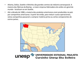 • Atlanta, Dallas, Seattle e Witchita são grandes centros da indústria aeroespacial. A
maioria das fábricas da Boeing - a maior empresa fabricadora de aviões em geral do
mundo - localizam-se em Seattle.
• Até a década de 1980, a maioria dos produtos americanos eram produzidos no país
por companhias americanas. A partir de então, para reduzir custos operacionais,
várias companhias passaram a comprar matéria-prima ou certos componentes de
outros países.
 