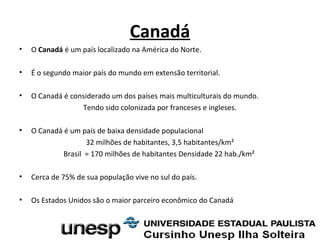 Canadá
• O Canadá é um país localizado na América do Norte.
• É o segundo maior país do mundo em extensão territorial.
• O Canadá é considerado um dos países mais multiculturais do mundo.
Tendo sido colonizada por franceses e ingleses.
• O Canadá é um país de baixa densidade populacional
32 milhões de habitantes, 3,5 habitantes/km²
Brasil = 170 milhões de habitantes Densidade 22 hab./km²
• Cerca de 75% de sua população vive no sul do país.
• Os Estados Unidos são o maior parceiro econômico do Canadá
 