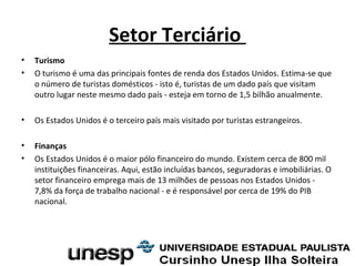 Setor Terciário
• Turismo
• O turismo é uma das principais fontes de renda dos Estados Unidos. Estima-se que
o número de turistas domésticos - isto é, turistas de um dado país que visitam
outro lugar neste mesmo dado país - esteja em torno de 1,5 bilhão anualmente.
• Os Estados Unidos é o terceiro país mais visitado por turistas estrangeiros.
• Finanças
• Os Estados Unidos é o maior pólo financeiro do mundo. Existem cerca de 800 mil
instituições financeiras. Aqui, estão incluídas bancos, seguradoras e imobiliárias. O
setor financeiro emprega mais de 13 milhões de pessoas nos Estados Unidos -
7,8% da força de trabalho nacional - e é responsável por cerca de 19% do PIB
nacional.
 