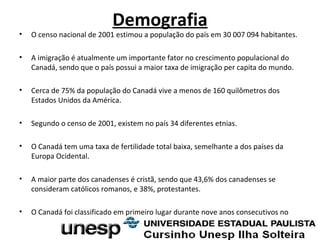 Demografia
• O censo nacional de 2001 estimou a população do país em 30 007 094 habitantes.
• A imigração é atualmente um importante fator no crescimento populacional do
Canadá, sendo que o país possui a maior taxa de imigração per capita do mundo.
• Cerca de 75% da população do Canadá vive a menos de 160 quilômetros dos
Estados Unidos da América.
• Segundo o censo de 2001, existem no país 34 diferentes etnias.
• O Canadá tem uma taxa de fertilidade total baixa, semelhante a dos países da
Europa Ocidental.
• A maior parte dos canadenses é cristã, sendo que 43,6% dos canadenses se
consideram católicos romanos, e 38%, protestantes.
• O Canadá foi classificado em primeiro lugar durante nove anos consecutivos no
 
