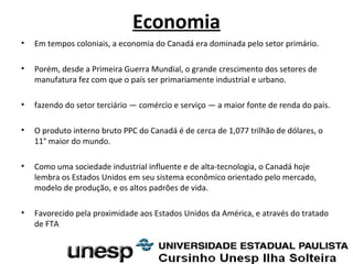 Economia
• Em tempos coloniais, a economia do Canadá era dominada pelo setor primário.
• Porém, desde a Primeira Guerra Mundial, o grande crescimento dos setores de
manufatura fez com que o país ser primariamente industrial e urbano.
• fazendo do setor terciário — comércio e serviço — a maior fonte de renda do país.
• O produto interno bruto PPC do Canadá é de cerca de 1,077 trilhão de dólares, o
11° maior do mundo.
• Como uma sociedade industrial influente e de alta-tecnologia, o Canadá hoje
lembra os Estados Unidos em seu sistema econômico orientado pelo mercado,
modelo de produção, e os altos padrões de vida.
• Favorecido pela proximidade aos Estados Unidos da América, e através do tratado
de FTA
 