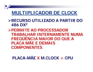 MULTIPLICADOR DE CLOCK 
RECURSO UTILIZADO A PARTIR DO 
486 DX2 
PERMITE AO PROCESSADOR 
TRABALHAR INTERNAMENTE NUMA 
FREQÜÊNCIA MAIOR DO QUE A 
PLACA MÃE E DEMAIS 
COMPONENTES 
PLACA-MÃE X M.CLOCK = CPU 
 
