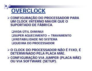 OVERCLOCK 
CONFIGURAÇÃO DO PROCESSADOR PARA 
UM CLOCK INTERNO MAIOR QUE O 
SUPORTADO DE FÁBRICA. 
VIDA ÚTIL DIMINUI 
SUPER AQUECIMENTO = TRAVAMENTO 
INSTABILIDADE NO SISTEMA 
QUEIMA DO PROCESSADOR 
O CLOCK DO PROCESSADOR NÃO É FIXO, É 
DETERMINADO PELA PLACA MÃE. 
CONFIGURAÇÃO VIA JUMPER (PLACA MÃE) 
OU VIA SOFTWARE (SETUP). 
 