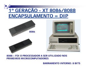 1ª GERAÇÃO - XT 8086/8088 
ENCAPSULAMENTO = DIP 
8086 
8088 – FOI O PROCESSADOR A SER UTILIZADO NOS 
PRIMEIROS MICROCOMPUTADORES 
BARRAMENTO INTERNO: 8 BITS 
 