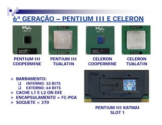 6ª GERAÇÃO – PENTIUM III E CELERON 
PENTIUM III 
COOPERMINE 
PENTIUM III 
TUALATIN 
CELERON 
COOPERMINE 
CELERON 
TUALATIN 
PENTIUM III KATMAI 
SLOT 1 
 BARRAMENTO: 
 INTERNO: 32 BITS 
 EXTERNO: 64 BITS 
 CACHE L1 E L2 ON DIE 
 ENCAPSULAMENTO = FC-PGA 
 SOQUETE = 370 
 