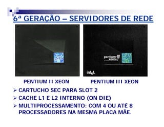 6ª GERAÇÃO – SERVIDORES DE REDE 
PENTIUM II XEON PENTIUM III XEON 
 CARTUCHO SEC PARA SLOT 2 
 CACHE L1 E L2 INTERNO (ON DIE) 
 MULTIPROCESSAMENTO: COM 4 OU ATÉ 8 
PROCESSADORES NA MESMA PLACA MÃE. 
 