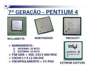 7ª GERAÇÃO - PENTIUM 4 
WILLAMETTE NORTHWOOD PRESCOTT 
EXTREME EDITION 
 BARRAMENTO: 
 INTERNO: 32 BITS 
 EXTERNO: 64 BITS 
 FSB QDR = 400, 533 E 800 MHZ 
 CACHE L1 E L2 ON DIE 
 ENCAPSULAMENTO = FC-PGA 
 