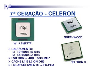 7ª GERAÇÃO - CELERON 
WILLAMETTE 
NORTHWOOD 
 BARRAMENTO: 
 INTERNO: 32 BITS 
 EXTERNO: 64 BITS 
 FSB QDR = 400 E 533 MHZ 
 CACHE L1 E L2 ON DIE 
 ENCAPSULAMENTO = FC-PGA 
CELERON D 
 