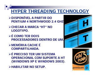HYPER THREADING TECHNOLOGY 
DISPONÍVEL A PARTIR DO 
PENTIUM 4 NORTHWOOD 2.4 GHZ. 
CHECAR A MARCA ““HT”” NO 
LOGOTIPO. 
É COMO TER DOIS 
PROCESSADORES DENTRO DE UM. 
MEMÓRIA CACHE É 
COMPARTILHADA. 
É PRECISO TER UM SISTEMA 
OPERACIONAL COM SUPORTE A HT 
(WINDOWS XP E WINDOWS 2003). 
HABILITAR NO SETUP. 
 