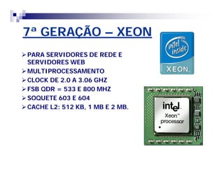 7ª GERAÇÃO – XEON 
PARA SERVIDORES DE REDE E 
SERVIDORESWEB 
MULTIPROCESSAMENTO 
CLOCK DE 2.0 A 3.06 GHZ 
FSB QDR = 533 E 800 MHZ 
SOQUETE 603 E 604 
CACHE L2: 512 KB, 1 MB E 2 MB. 
 