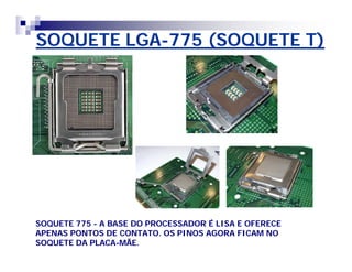SOQUETE LGA-775 (SOQUETE T) 
SOQUETE 775 - A BASE DO PROCESSADOR É LISA E OFERECE 
APENAS PONTOS DE CONTATO. OS PINOS AGORA FICAM NO 
SOQUETE DA PLACA-MÃE. 
 
